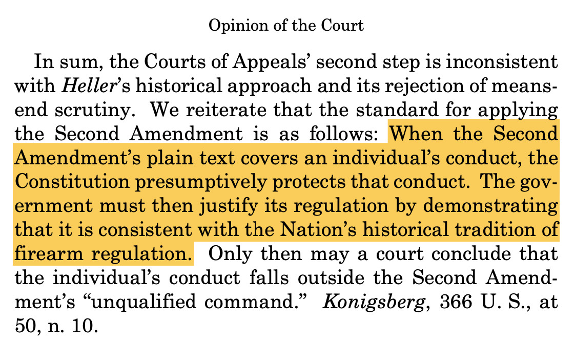 Opinion of the Court: "In sum, the Courts of Appeals’ second step is inconsistent with Heller’s historical approach and its rejection of means- end scrutiny. We reiterate that the standard for applying the Second Amendment is as follows: When the Second Amendment’s plain text covers an individual’s conduct, the Constitution presumptively protects that conduct. The gov- ernment must then justify its regulation by demonstrating that it is consistent with the Nation’s historical tradition of firearm regulation. Only then may a court conclude that the individual’s conduct falls outside the Second Amend- ment’s “unqualified command.” Konigsberg, 366 U. S., at 50, n. 10."
