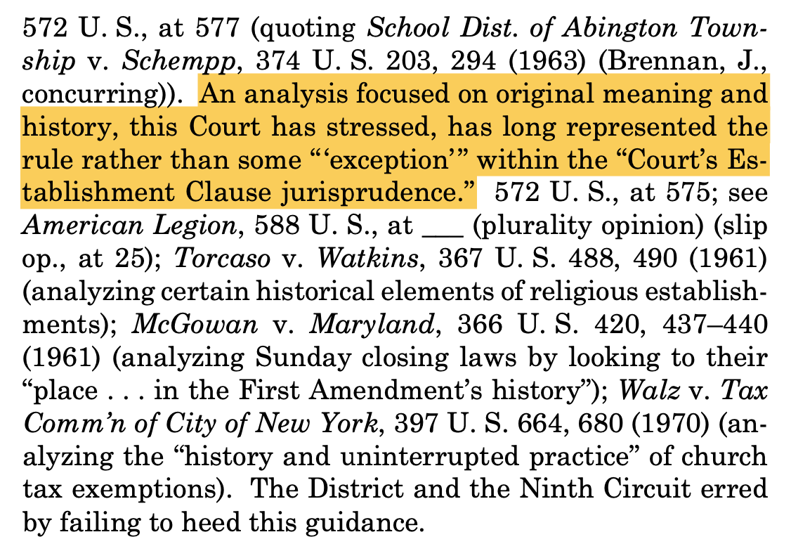 "572 U. S., at 577 (quoting School Dist. of Abington Town- ship v. Schempp, 374 U. S. 203, 294 (1963) (Brennan, J., concurring)). An analysis focused on original meaning and history, this Court has stressed, has long represented the rule rather than some “‘exception’” within the “Court’s Es- tablishment Clause jurisprudence.” 572 U. S., at 575; see American Legion, 588 U. S., at ___ (plurality opinion) (slip op., at 25); Torcaso v. Watkins, 367 U. S. 488, 490 (1961) (analyzing certain historical elements of religious establish- ments); McGowan v. Maryland, 366 U. S. 420, 437–440 (1961) (analyzing Sunday closing laws by looking to their “place . . . in the First Amendment’s history”); Walz v. Tax Comm’n of City of New York, 397 U. S. 664, 680 (1970) (an- alyzing the “history and uninterrupted practice” of church tax exemptions). The District and the Ninth Circuit erred by failing to heed this guidance."
