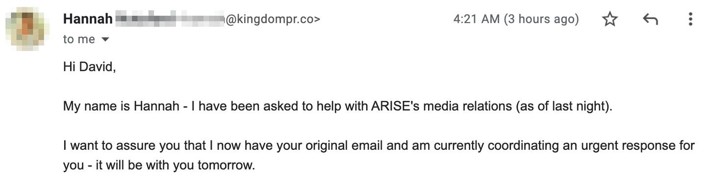 "Hi David,   My name is Hannah - I have been asked to help with ARISE's media relations (as of last night).   I want to assure you that I now have your original email and am currently coordinating an urgent response for you - it will be with you tomorrow. "