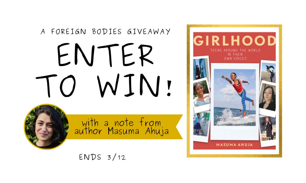 Photo of a giveaway poster stating "A Foreign Bodies Giveaway: Enter to win! with a note from author Masuma Ahuja. Ends 3/12." Features cover of book, "Girlhood: Teens Around the World in their Own Voices." The book cover features seven polaroid-style image cards with different women in each. In the center, a teen is on a surfboard in the ocean in Wonder Woman attire posing with her arms outstretched in front and behind her. An author photo also graces this giveaway poster. Masuma Ahuja smiles in front of a leafy background. She is wearing her hair in dark brown curls.