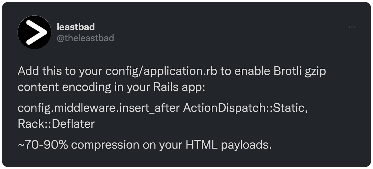 Add this to your config/application.rb to enable Brotli gzip content encoding in your Rails app: config.middleware.insert_after ActionDispatch::Static, Rack::Deflater ~70-90% compression on your HTML payloads.