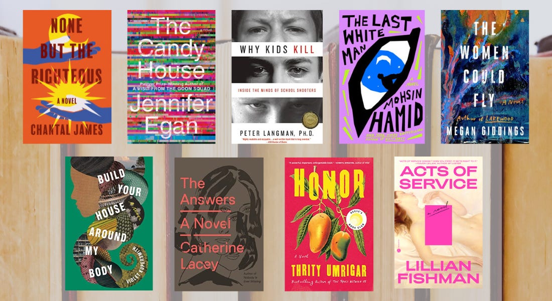 Collage of book covers of None but the Righteous by Chantal James, The Candy House by Jennifer Egan, Why Kids Kill: Inside the Minds of School Shooters by Peter Langman, The Last White Man by Mohsin Hamid, The Women Could Fly by Megan Giddings, Build Your House Around My Body by Violet Kupersmith, The Answers by Catherine Lacey, Honor by Thrity Umrigar, and Acts of Service by Lillian Fishman over a background image of books in a row with pages facing out.