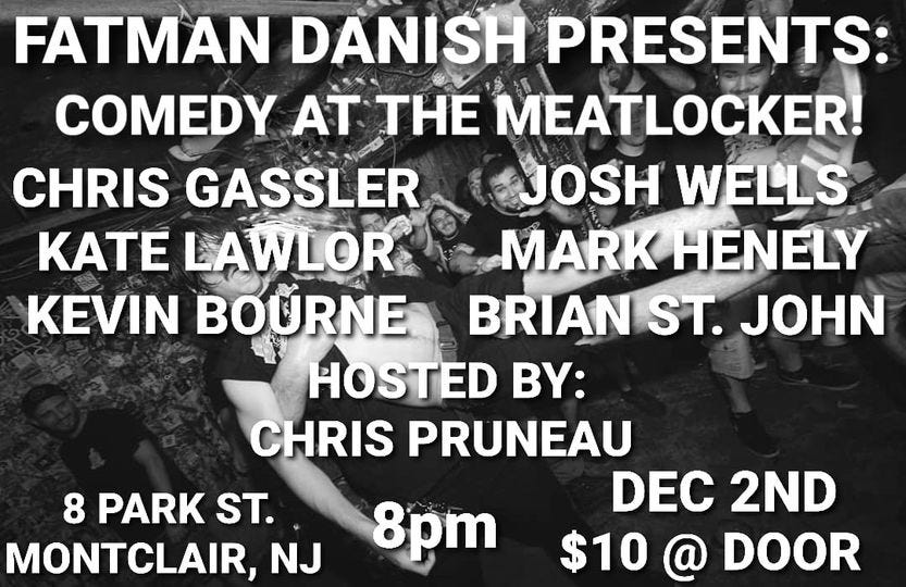 May be an image of text that says 'FATMAN DANISH PRESENTS COMEDY AT THE MEATLOCKER! CHRIS GASSLER JOSH WELLS KaTE LAWLOR MARK HENELY KEVIN BOURNE BRIAN ST. JOHN HOSTED BY: CHRIS PRUNEAU DEC 2ND $10 @ DOOR 8 PARK ST. MONTCLAIR, NJ 8pm'