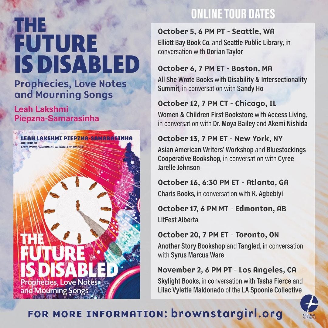 Promo graphic for “The Future Is Disabled” online book tour. Main content of the image is divided into two vertical columns. It all overlays an illustrated background, taken from part of the book’s front cover illustration, of pale blue, purple, and pink splotches with off-white light rays extending from the top left corner out into orange.At the top of the left column is stacked navy blue text that reads “THE FUTURE IS DISABLED” and “Prophecies, Love Notes and Mourning Songs” (book title and subtitle) and then hot pink text that reads “Leah Lakshmi Piepzna-Samarasinha” (author). Underneath is an image of the book’s front cover.*At the top of the right column is white text reading “ONLINE TOUR DATES,” and underneath is dark gray text, overlaying a transparent white rectangle, that lists the eight online tour dates with the event times, general locations, partners, and speaking guests (where applicable). Text reads as follows:October 5, 6 PM PT - Seattle, WA. Elliot Bay Book Co. and Seattle Public Library, in conversation with Dorian TaylorOctober 6, 7 PM ET - Boston, MA. All She Wrote Books with Disability & Intersectionality Summit, in conversation with Sandy HoOctober 12, 7 PM CT - Chicago, IL. Women & Children First Bookstore with Access Living, in conversation with Dr. Moya Bailey and Akemi NishidaOctober 13, 7 PM ET - New York, NY. Asian American Writers’ Workshop and Bluestockings Cooperative Bookshop, in conversation with Cyree Jarelle JohnsonOctober 16, 6:30 PM ET - Atlanta, GA. Charis Books, in conversation with K. AgbebiyiOctober 17, 6 PM MT - Edmonton, AB. LitFest AlbertaOctober 20, 7 PM ET - Toronto, ON. Another Story Bookshop and Tangled, in conversation with Syrus Marcus WareNovember 2, 6 PM PT - Los Angeles, CA. Skylight Books, in conversation with Tasha Fierce and Lilac Vylette Maldonado of the LA Spoonie Collective  Underneath both columns is blue text that reads “FOR MORE INFORMATION: brownstargirl.org.” To the right is Arsenal Pulp Press's logo in a blue variant.Book cover ID: An illustration of a sundial that has faint lines of gears and cogs inside of it, brown figures along the diameter of the sundial (representing ancestors/descendants ), and a lone brown figure at the centre casting a shadow toward 5 o’clock. Behind the sundial is a celestial explosion of colour (blues, purples, pinks, reds, oranges), bright white rays of light, and faint white line drawings of medicinal herbs and flowers. The title is in white below the sundial. The author’s name is in blue along the top of the image with text underneath that reads “AUTHOR OF 'CARE WORK: DREAMING DISABILITY JUSTICE.'