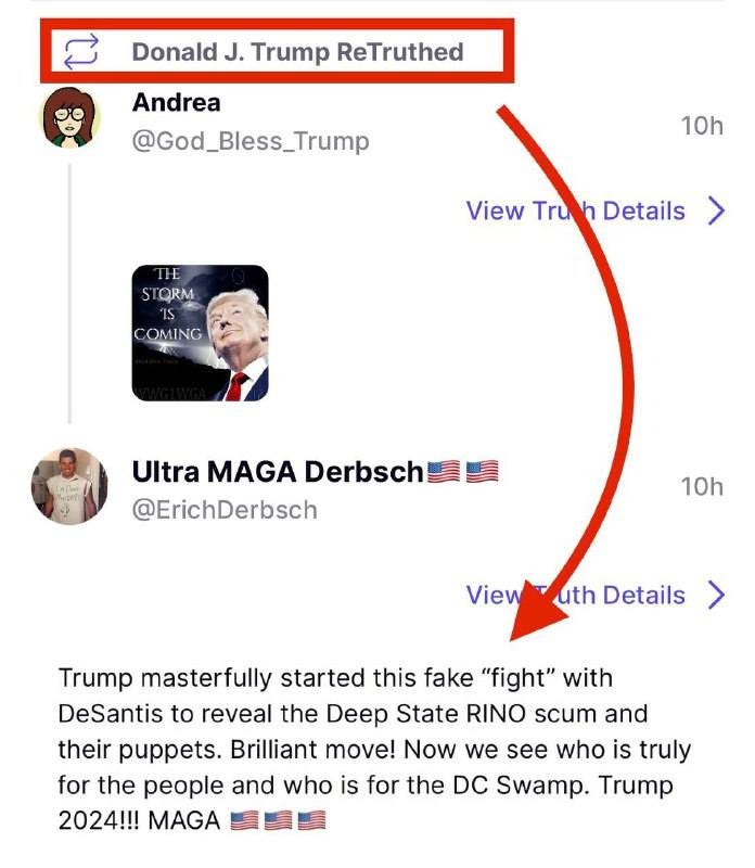 May be an image of 2 people and text that says 'C Donald J. Trump ReTruthed Andrea @God_Bless_Trump 10h THE STORM View Tru Details OMING Ultra MAGA Derbsch @ErichDerbsch 10h ViewT uth Details Trump masterfully started this fake "fight" with DeSantis to reveal the Deep State RINO scum and their puppets. Brilliant move! Now we see who is truly for the people and who is for the DC Swamp. Trump 2024!!! MAGA'
