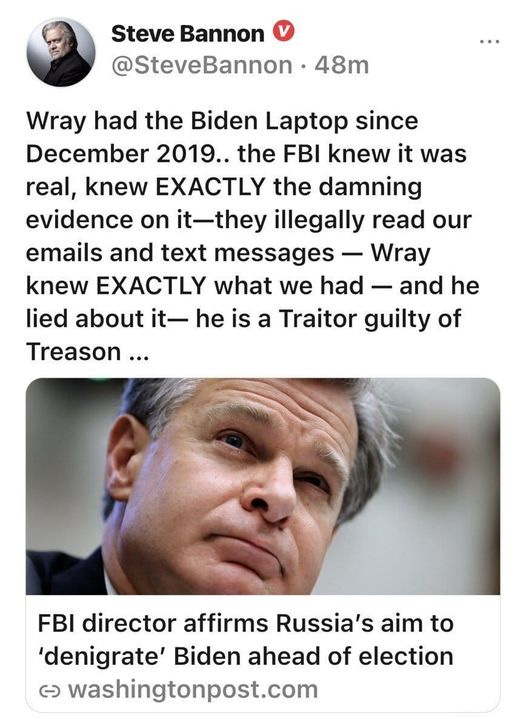 May be an image of 2 people and text that says 'Steve Bannon @SteveBannon 48m Wray had the Biden Laptop since December 2019.. the FBI knew it was real, knew EXACTLY the damning evidence on it-they illegally read our emails and text messages -Wray knew EXACTLY what we had and he lied about it- he is a Traitor guilty of Treason... FBI director affirms Russia's aim to 'denigrate' Biden ahead of election ૯ washingtonpost.com'