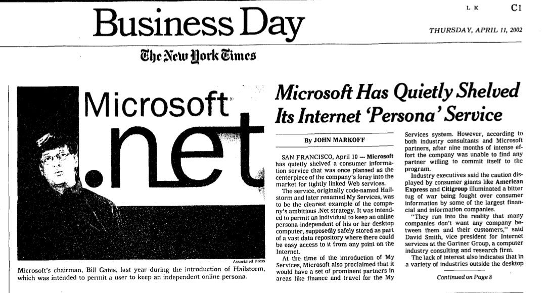 Microsoft Has Quietly Shelved Its Internet 'Persona ° Service By JOHN MARKOFF SAN FRANCISCO, April 10 - Microsoft has quietly shelved a consumer informa- tion service that was once planned as the centerpiece of the company's foray into the market for tightly linked Web services. The service, originally code-named Hail- storm and later renamed My Services, was to be the clearest example of the compa- ny's ambitious .Net strategy. It was intend- ed to permit an individual to keep an online persona independent of his or her desktop computer, supposedly safely stored as part of a vast data repository where there could be easy access to it from any point on the Internet. At the time of the introduction of My Services, Microsoft also proclaimed that It would have a set of prominent partners in areas like finance and travel for the My Services system. However, according (0 both industry consultants and Microsoft partners, after nine months of intense ef- fort the company was unable to find any partner willing to commit itself to the program. Industry executives said the caution dis- played by consumer giants like American Express and Citigroup illuminated a bitter tug of war being fought over consumer information by some of the largest finan- cal and information companies. "They ran into the reality that many companies don't want any company be- tween them and their customers," said David Smith, vice president for Internet services at the Garter Group, a computer Industry consulting and research firm. The lack of interest also indicates that in a variety of industries outside the desktop