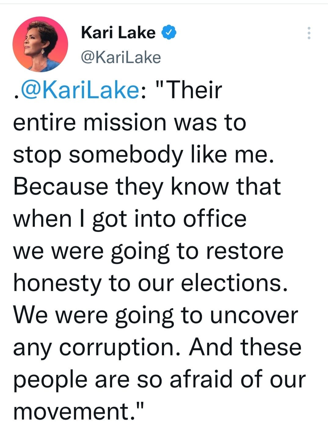 May be a Twitter screenshot of 1 person and text that says 'Kari Lake @KariLake @KariLake: "Their entire mission was to stop somebody like me. Because they know that when I got into office we were going to restore honesty to our elections. We were going to uncover any corruption. And these people are so afraid of our movement."'
