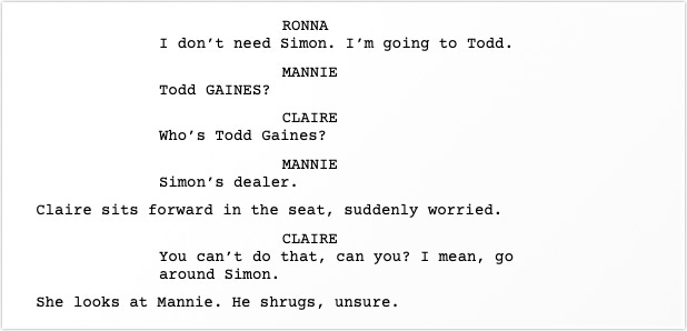 RONNA says, I don’t need Simon. I’m going to Todd.  MANNIE says, Todd GAINES?  CLAIRE says, Who’s Todd Gaines?  MANNIE says, Simon’s dealer.  Claire sits forward in the seat, suddenly worried.  CLAIRE says, You can’t do that, can you? I mean, go around Simon.  She looks at Mannie. He shrugs, unsure.