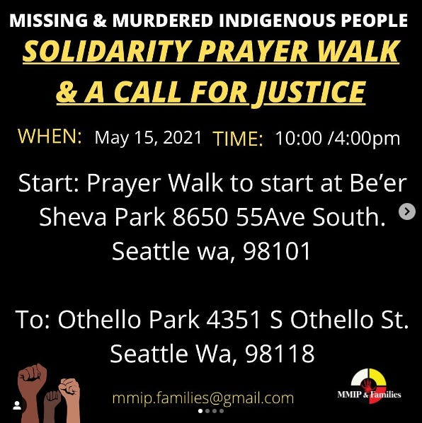 Missing & Murdered Indigenous People Solidarity Prayer Walk & A Call For Justice. When: May 15, 2021. Time: 10:00/4:00pm. Start: Prayer Walk to start at Be'er Sheva Park 8650 55th Ave South, Seattle WA 98101. To: Othello Park 4351 S Othello St., Seattle WA, 98118. mmip.families@gmail.com