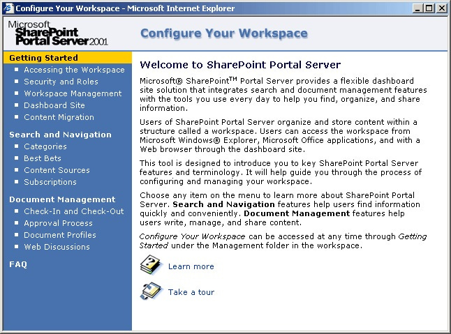 Welcome to SharePoint Portal Server Microsoft@ SharePoint™M Portal Server provides a flexible dashboard site solution that integrates search and document management features with the tools vou use every day to helo vou tino. oroanize. and share information Users of SharePoint Portal Seryer organize and store content within structure caled a worksoace. Users can access the morksoace trom Picrosoft windows@ Explorer, Microsoft office applications, and with a hireb browser throuoh the dashboard site This tool is designed to introduce you to key SharePoint Portal Server featurie and farminoloo you through the nearess of confiqurina and managing our morkspace Choose arr item on the menu to learn more about SharePoint Portal Seryer. Search and Navigation features help users find information quickor and convenientor. Document Management features helo users write, manage, and share content Configure Your Workspace can be accessed at any time through Getting started under the Management folder In the workspace