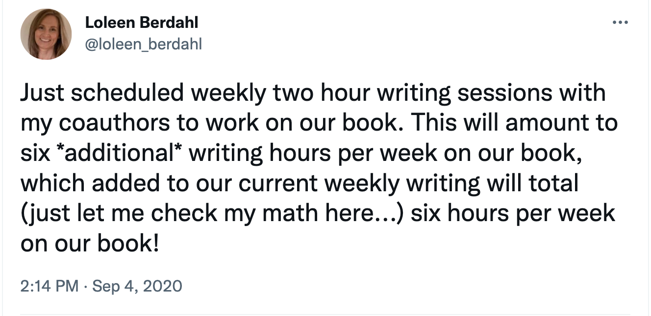 Image of Sept 2020 tweet that reads: Just scheduled weekly two hour writing sessions with my coauthors to work on our book. This will amount to six *additional* writing hours per week on our book, which added to our current weekly writing will total (just let me check my math here...) six hours per week on our book!