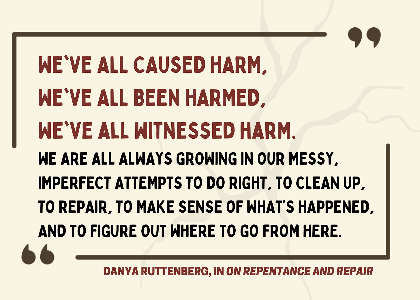 We've all caused harm. We've all been harmed. We've all witnessed harm. We are all always growing in our messy, imperfect attempts to do right, to clean up, to repair, to make sense of what's happened, and to figure out where to go from here. Danya Ruttenberg, On Repentance and Repair