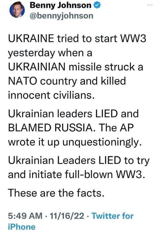 May be an image of 1 person and text that says 'Benny Johnson @bennyjohnson UKRAINE tried to start WW3 yesterday when a UKRAINIAN missile struck a ΝΑΤΟ country and killed innocent civilians. Ukrainian leaders LIED and BLAMED RUSSIA. The AP wrote it up unquestioningly. Ukrainian Leaders LIED to try and initiate full-blown WW3. These are the facts. 5:49 AM 11/16/22 Twitter for iPhone'