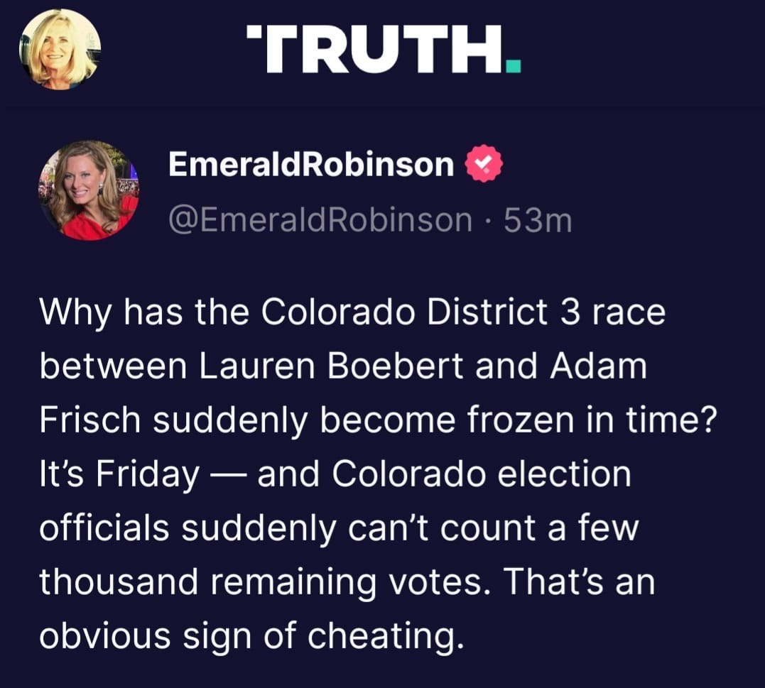 May be a Twitter screenshot of 2 people and text that says 'TRUTH. EmeraldRobinson @EmeraldRobinson 53m Why has the Colorado District 3 race between Lauren Boebert and Adam Frisch suddenly become frozen in time? It's Friday and Colorado election officials suddenly can't count a few thousand remaining votes That's an obvious sign of cheating.'