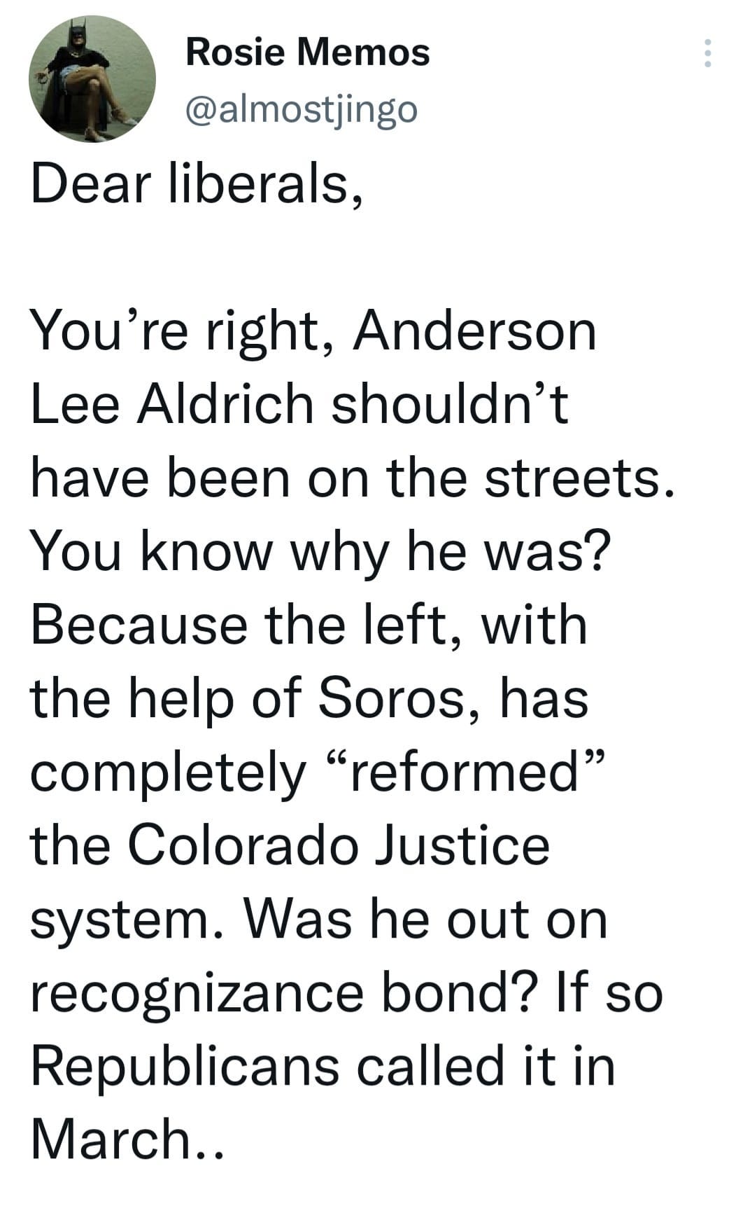 May be an image of text that says 'Rosie Memos @almostjingo Dear liberals, on the You're right, Anderson Lee Aldrich shouldn't have been streets. You know why he was? Because the left, with the help of Soros, has completely "reformed" the Colorado Justice system. Was he out on recognizance bond? If so Republicans called it in March..'