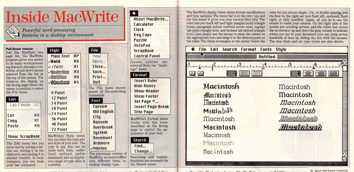Inside MacWrite Powerful word-processing features in a desktop environment Pull-down menus: Just like MacPaint (see page 84), the MacWrite program gives you access to its man word-process- ing features through a col- lection of pull-down menus selected from the bar at the top of the screen. For instance, the display on the facing page shows the cursor in position to select the File menu. Stule Plain Text #P Bold vItalit aI Underline ￥1 vOutine 我0 Shadow #S File NeW Edit Close... Save... Print.. Quit The File menu encom- passes all file-controlling commands. Foul Toot Undo Cut Copy Paste 94 我厂 9I 9 Point 17 Point 14 Point 18 Point /24 Point 76 Point 48 Point 77 Pnint Show ScraoBook The Edit menu lets vou move text by cutting a sec- tion out, storing it on the clipboard, and pasting it in another location. In most instances, you can undo last smman MacWrite's Style menu lets you alter the type size and style of vour text. The type in anv font can be made bold, italic, under. lined. outlined. and/or shadowed, and an impres- sive range of type sizes is available Cursive Old Enolish City Ransom Querbrook Sustem Rosemont Ardmore /Merion The prerelease version of MacWrite we tested offers nine different fonts in- cluding display type. About MacUrite.. Calculator Clock Keu Caps Puzzle NotePad ScrapBook Control Panel System utilities are selected from the "Apple logo' menu. Format Insert Ruler Hide Rulers Show Header Shot Footer Set Page #... Insert Page Break Title Page MaWrite's Format menu works with the icons described on the facing page to control the an- pearance of your text. Search Find... Change... Searching and replace functions are accessed via the Search menu. The MacWrite display below shows format specifications | ruler let you choose single-, 1½, or double-spacing, and and type samples. The menu bar is at the very top, and the four on the right set text flush left, centered, flush the line below it gives you your current file's title. The right, or fully justified. Again, all you do is use the ruler lets you mark left and right margins (solid triangle icons), paragraph indent (vertical arrow icon), regular 'porten arenate what choices and the wilt aide morts tab (open triangle icon), and decimal tab (dotted triangle like an elevator up and down the gray column to indicate ire o prop tale Yoon and aragit to ha de streapont on where you are in your document (you can jump across hundreds of lines by sliding the box with the mouse). the ruler. The three rectangles in the center below the The nine fonts and six type styles are also shown. File Edit Search Format Fonts Stule Untitled 13 5 16 Macintosh Matintosh Macintosh Macintosh macintosh Macintosh Macintosh Macintosh Macintosh Macintosh Macintosh Macintosh Macintosh macintosh macintosh Mara 1084 Donular Comnutino