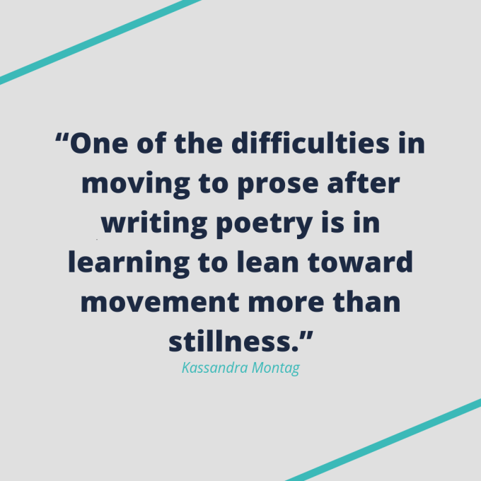 Kassandra Montag quote: "One of the difficulties in moving to prose after writing poetry is in learning to lean toward movement more than stillness."