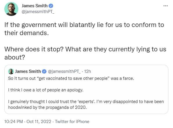 May be a Twitter screenshot of 1 person and text that says 'James Smith @jamessmithPT_ If the government will blatantly lie for us to conform to their demands. Where does it stop? What are they currently lying to us about? James Smith @jamessmithPT_ 12h So it turns out "get vaccinated to save other people" was a farce. |think owe a lot of people an apology. genuinely thought could trust the experts'. I'm very disappointed to have been hoodwinked by the propaganda of 2020. 10:24 PM Oct 11, 2022 Twitter for iPhone'