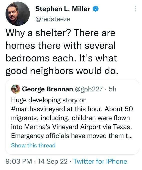 May be a Twitter screenshot of 1 person and text that says 'Stephen L. Miller @redsteeze Why a shelter? There are homes there with several bedrooms each. It's what good neighbors would do. George Brennan @gpb227 5h Huge developing story on #marthasvineyard at this hour. About 50 migrants, including, children were flown into Martha's Vineyard Airport via Texas. Emergency officials have moved them t... Show this thread 9:03 PM 14 Sep 22 Twitter for iPhone'