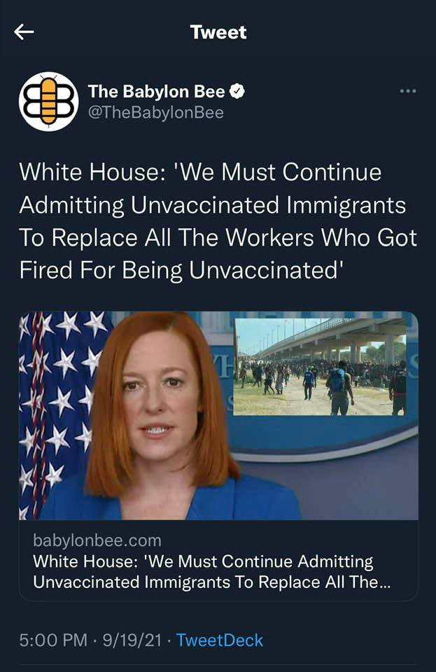May be an image of 1 person and text that says 'Tweet The Babylon Bee @TheBabylonBee White House 'We Must Continue Admitting Unvaccinated Immigrants To Replace All The Workers Who Got Fired For Being Unvaccinated babylonbee.com White House: 'We Must Continue Admitting Unvaccinated Immigrants To Replace All The... 5:00 PM 9/19/21 TweetDeck'