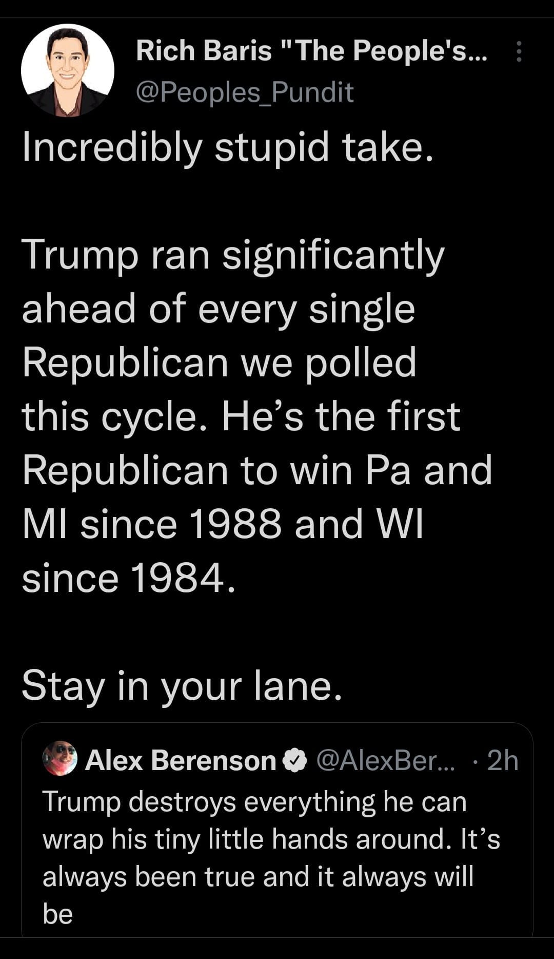 May be an image of 1 person and text that says 'Rich Baris "The People's... @Peoples Pundit Incredibly stupid take. Trump ran significantly ahead of every single Republican we polled this cycle. He's the first Republican to win Pa and MI since 1988 and WI since 1984 Stay in your ane Alex Berenson @AlexBer... ・2h Trump destroys everything he can wrap his tiny little hands around. It's always been true and it always will be'
