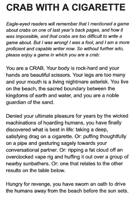 CRAB WITH A CIGARETTEEagle-eyed readers will remember that I mentioned a game about crabs on one of last year’s back pages, and how it was impossible, and that crabs are too difficult to write a game about. But I was wrong! I was a fool, and I am a more proficient and capable writer now. So without further ado, please enjoy a game in which you are a crab:You are a CRAB. Your body is rock-hard and your hands are beautiful scissors. Your legs are too many and your mouth is a living nightmare asterisk. You live on the beach, the sacred boundary between the kingdoms of earth and water, and you are a noble guardian of the sand. Denied your ultimate pleasure for years by the wicked machinations of hoarding humans, you have finally discovered what is best in life: taking a deep, satisfying drag on a cigarette. Or: puffing thoughtfully on a pipe and gesturing sagely towards your conversational partner. Or: ripping a fat cloud off an overclocked vape rig and huffing it out over a group of...