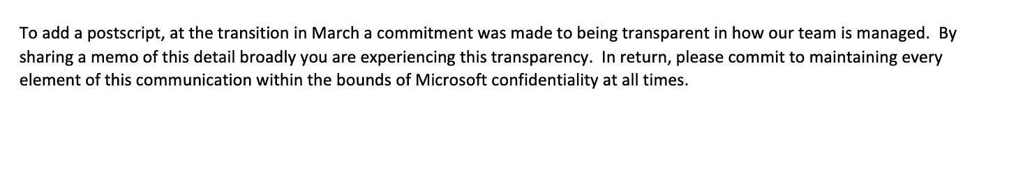 To add a postscript, at the transition in March a commitment was made to being transparent in how our team is managed. By sharing a memo of this detail broadly you are experiencing this transparency. In return, please commit to maintaining every element of this communication within the bounds of Microsoft confidentiality at all times.