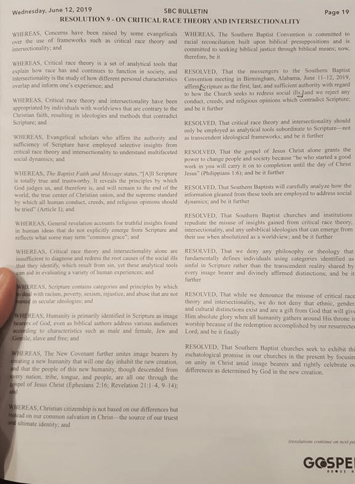 RESOLUTION 9 – ON CRITICAL RACE THEORY AND INTERSECTIONALITY
Wednesday, June 12, 2019

WHEREAS, Concerns have been raised by some evangelicals over the use of frameworks such as critical race theory and intersectionality, and

WHEREAS, Critical race theory is a set of analytical tools that explain how race has and continues to function in society, and intersectionality is the study of how different personal characteristics overlap and inform one’s experience, and

WHEREAS, Critical race theory and intersectionality have been appropriated by individuals with worldviews that are contrary to the Christian faith, resulting in ideologies and methods that contradict Scripture, and

WHEREAS, Evangelical scholars who affirm the authority and sufficiency of Scripture have employed selective insights from critical race theory and intersectionality to understand multifaceted social dynamics, and

WHEREAS, The Baptist Faith and Message states, “[A}ll Scripture is totally true and trustworthy. It reveals the principles by which God judges us, and therefore is, and will remain to the end of the world, the true center of Christian union, and the supreme standard by which all human conduct, creeds, and religious opinions should be tried” (Article 1), and

WHEREAS, General revelation accounts for truthful insights found in human ideas that do not explicitly emerge from Scripture and reflects what some may term “common grace”, and

WHEREAS, Critical race theory and intersectionality alone are insufficient to diagnose and redress the root causes of the social ills that they identify, which result from sin, yet these analytical tools can aid in evaluating a variety of human experiences, and

WHEREAS, Scripture contains categories and principles by which to deal with racism, poverty, sexism, injustice, and abuse that are not rooted in secular ideologies, and

WHEREAS, Humanity is primarily identified in Scripture as image bearers of God, even as biblical authors address various audiences according to characteristics such as male and female, Jew and Gentile, slave and free, and

WHEREAS, The New Covenant further unites image bearers by creating a new humanity that will one day inhabit the new creation, and that the people of this new humanity, though descended from every nation, tribe, tongue, and people, are all one through the gospel of Jesus Christ (Ephesians 2:16, Revelation 21:1-4, 9-14), and

WHEREAS, Christian citizenship is not based on our differences but instead on our common salvation in Christ—the source of our truest and ultimate identity, and

WHEREAS, The Southern Baptist Convention is committed to racial reconciliation built upon biblical presuppositions and is committed to seeking biblical justice through biblical means, now therefore, be it

RESOLVED, That the messengers to the Southern Baptist Convention meeting in Birmingham, Alabama, June 11-12, 2019, affirms Scripture as the first, last, and sufficient authority with regard to how the Church seeks to redress social ills, and we reject any conduct, creeds, and religious opinions which contradict Scripture, and be it further

RESOLVED, That critical race theory and intersectionality should only be employed as analytical tools subordinate to Scripture—not as transcendent ideological frameworks, and be it further

RESOLVED, That the gospel of Jesus Christ alone grants the power to change people and society because “he who started a good work in you will carry it on to completion until the day of Christ Jesus” (Philippians 1:6), and be it further

RESOLVED, That Southern Baptists will carefully analyze how the information gleaned from these tools are employed to address social dynamics, and be it further

RESOLVED, That Southern Baptist churches and institutions repudiate the misuse of insights gained from critical race theory, intersectionality, and any unbiblical ideologies that can emerge from their use when absolutized as a worldview, and be it further

RESOLVED, That we deny any philosophy or theology that fundamentially defines individuals using categories identified as sinful in Scripture rather than the transcendent reality shared by every image bearer and divinely affirmed distinctions, and be it further

RESOLVED, That while we denounce the misuse of critical race theory and intersectionality, we do not deny that ethnic, gender, and cultural distinctions exist and are a gift from God that will give Him absolute glory when all humanity gathers around His throne in worship because of the redemption accomplished by our resurrected Lord, and be it finally

RESOLVED, That Southern Baptist churches seek to exhibit the eschatological promise in our churches in the present by focusing on unity in Christ amid image bearers and rightly celebrate our differences as determined by God in the new creation.