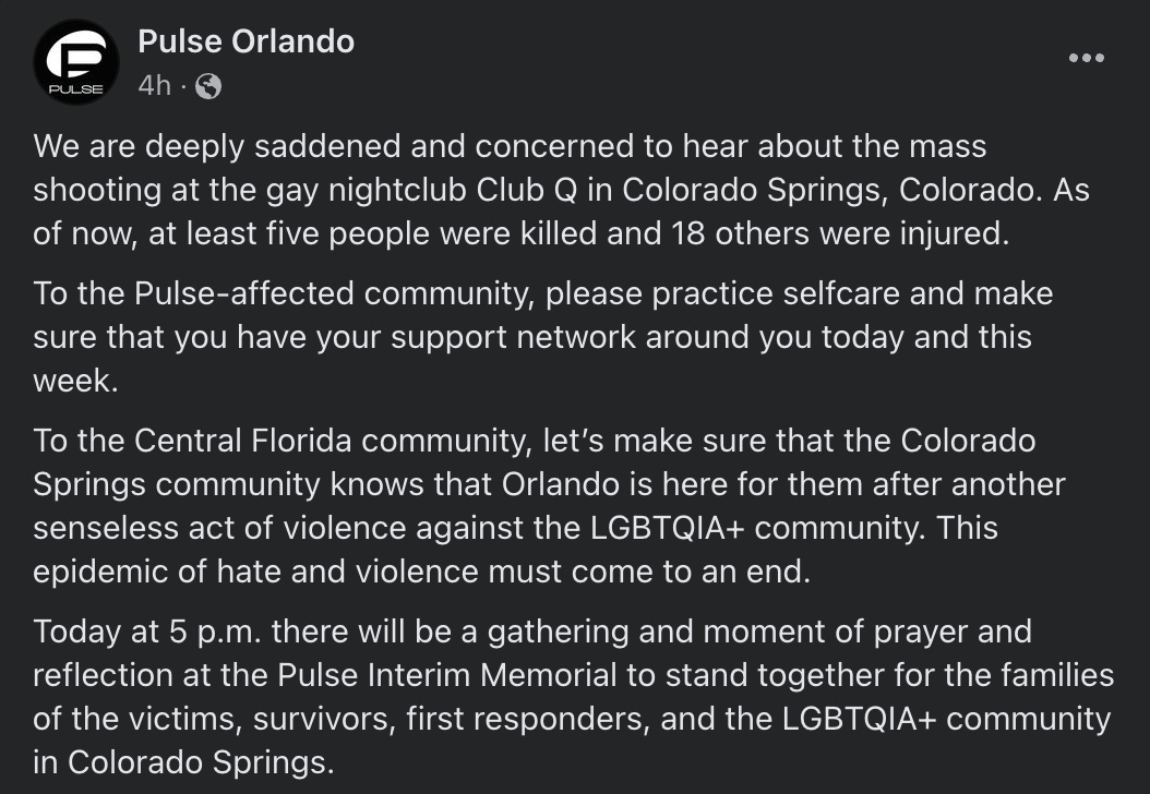 Pulse Orlando: We are deeply saddened and concerned to hear about the mass shooting at the gay nightclub Club Q in Colorado Springs, Colorado. As of now, at least five people were killed and 18 others were injured.  To the Pulse-affected community, please practice selfcare and make sure that you have your support network around you today and this week.  To the Central Florida community, let’s make sure that the Colorado Springs community knows that Orlando is here for them after another senseless act of violence against the LGBTQIA+ community. This epidemic of hate and violence must come to an end.  Today at 5 p.m. there will be a gathering and moment of prayer and reflection at the Pulse Interim Memorial to stand together for the families of the victims, survivors, first responders, and the LGBTQIA+ community in Colorado Springs.