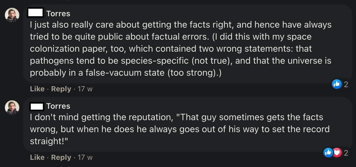 Phil Torres: I just also really care about getting the facts right, and hence have always tried to be quite public about factual errors. (I did this with my space colonization paper, too, which contained two wrong statements: that pathogens tend to be species-specific (not true), and that the universe is probably in a false-vacuum state (too strong).) Phil Torres: I don't mind getting the reputation, "That guy sometimes gets the facts wrong, but when he does he always goes out of his way to set the record straight!"