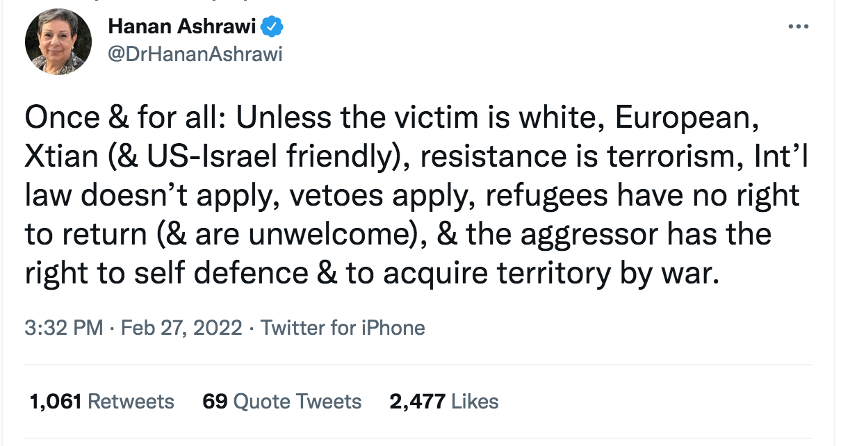 May be a Twitter screenshot of 1 person and text that says "Hanan Ashrawi @DrHananAshrawi Once & for all: Unless the victim is white, European, Xtian (& US-Israel friendly), resistance is terrorism, Int'l law doesn't apply, vetoes apply, refugees have no right to return (& are unwelcome), & the aggressor has the right to self defence & to acquire territory by war. 3:32 PM Feb 27, 2022 Twitter for iPhone 1,061 Retweets 69 Quote Tweets 2,477 Likes"