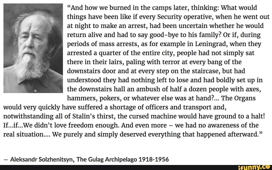 "And how we burned in the camps later, thinking: What would things have been like if every Security operative, when he went out at night to make an arrest, had been uncertain whether he would return alive and had to say good-bye to his family? Or if, during periods of mass arrests, as for example in Leningrad, when they arrested a quarter of the entire city, people had not simply sat there in their lairs, paling with terror at every bang of the downstairs door and at every step on the staircase, but had understood they had nothing left to lose and had boldly set up in the downstairs hall an ambush of half a dozen people with axes, hammers, pokers, or whatever else was at hand?... The Organs would very quickly have suffered a shortage of officers and transport and, notwithstanding all of Stalin's thirst, the cursed machine would have ground to a halt! If...if...We didn't love freedom enough. And even more we had no awareness of the real situation.... We purely and simply deserved everything that happened afterward." - Aleksandr Solzhenitsyn, The Gulag Archipelago 1918-1956