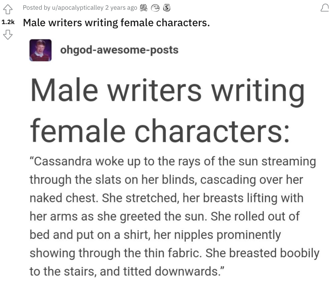 Picture of reddit post that reads as the following:  Male writers writing female characters: "Cassandra woke up to the rays of the sun streaming through the slats on her blinds, cascading over her naked chest. She stretched, her breasts lifting with her arms as she greeted the sun. She rolled out of bed and put on a shirt, her nipples prominently showing through the thin fabric. She breasted boobily to the stairs, and titted downwards."