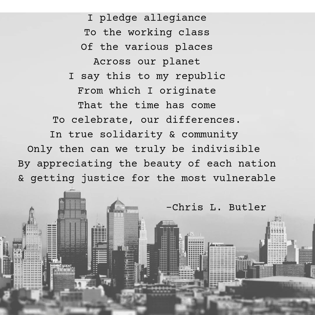 A grey background with black text that reads: "I pledge allegiance To the working class Of the various places Across our planet I say this to my republic From which I originate That the time has come To celebrate, our differences. In true solidarity & community  Only then can we truly be indivisible  By appreciating the beauty of each nation & getting justice for the most vulnerable." - a poem by -Chris L. Butler. Below the poem is a black and gray skyline.