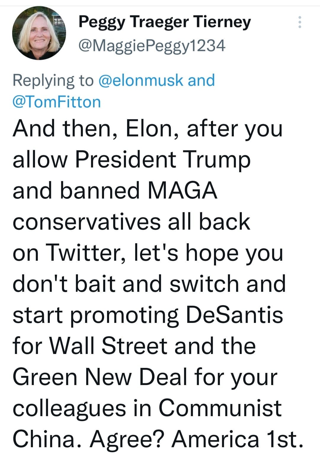 May be a Twitter screenshot of 1 person and text that says 'Peggy Traeger Tierney @MaggiePeggy1234 Replying to @elonmusk and @TomFitton And then, Elon, after you allow President Trump and banned MAGA conservatives all back on Twitter, let's hope you don't bait and switch and start promoting DeSantis for Wall Street and the Green New Deal for your colleagues in Communist China. Agree? America 1st.'