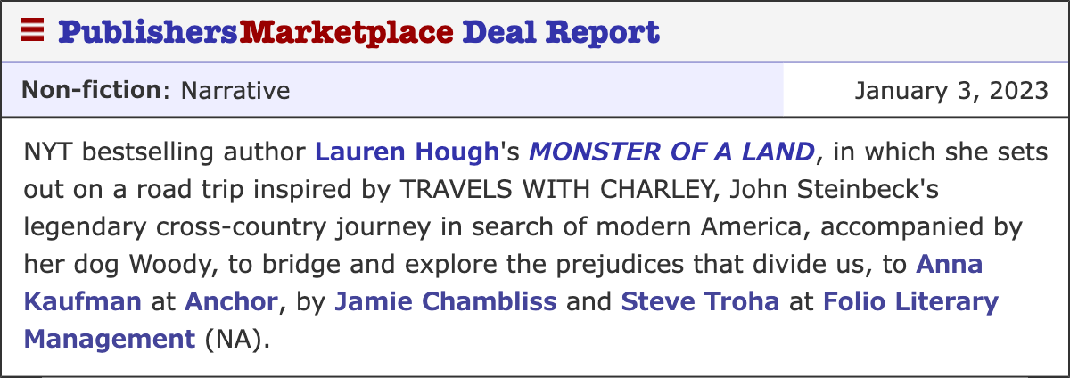 NYT bestselling author Lauren Hough's MONSTER OF A LAND, in which she sets out on a road trip inspired by TRAVELS WITH CHARLEY, John Steinbeck's legendary cross-country journey in search of modern America, accompanied by her dog Woody, to bridge and explore the prejudices that divide us, to Anna Kaufman at Anchor, by Jamie Chambliss and Steve Troha at Folio Literary Management (NA).