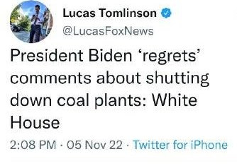 May be a Twitter screenshot of 1 person and text that says 'Lucas Tomlinson @LucasFoxNews President Biden 'regrets' comments about shutting down coal plants: White House 2:08 PM 05 Nov 22 Twitter for iPhone'