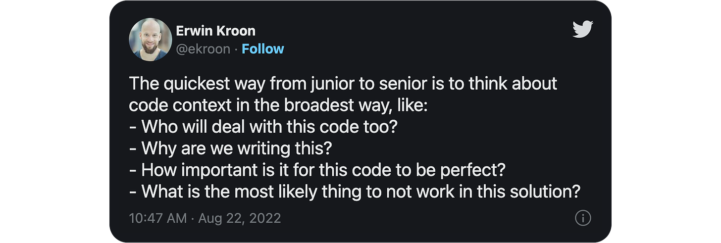 he quickest way from junior to senior is to think about code context in the broadest way, like: - Who will deal with this code too? - Why are we writing this? - How important is it for this code to be perfect? - What is the most likely thing to not work in this solution?