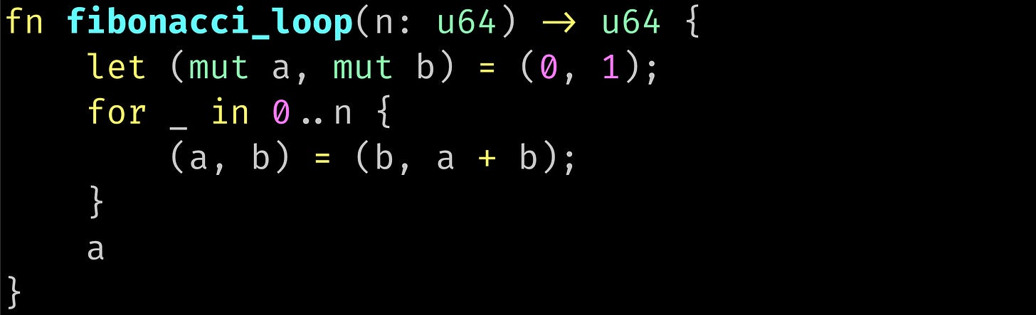 fn fibonacci_loop(n: u64) -> u64 {     let (mut a, mut b) = (0, 1);     for _ in 0..n {         (a, b) = (b, a + b);     }     a }