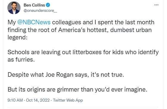 May be a Twitter screenshot of 1 person and text that says 'Ben Collins @oneunderscore My @NBCNews colleagues and I spent the last month finding the root of America's hottest, dumbest urban legend: Schools are leaving out litterboxes for kids who identify as furries. Despite what Joe Rogan says, it's not true. But its origins are grimmer than you'd ever imagine. 9:10 AM Oct 14, 2022 Twitter Web App'