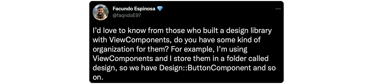 I’d love to know from those who built a design library with ViewComponents, do you have some kind of organization for them? For example, I’m using ViewComponents and I store them in a folder called design, so we have Design::ButtonComponent and so on.