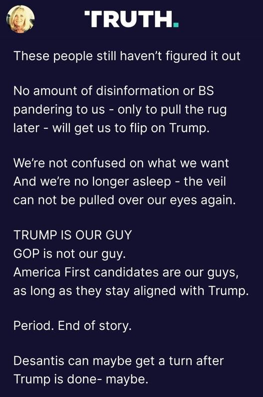 May be a Twitter screenshot of 1 person and text that says 'TRUTH. These people still haven't figured it out No amount of disinformation or BS pandering to us only to pull the rug later will get us to flip on Trump. We're not confused on what we want And we're no longer asleep the veil can not be pulled over our eyes again. TRUMP IS OUR GUY GOP is not our guy. America First candidates are our guys, as long as they stay aligned with Trump. Period. End of story. Desantis can maybe get a turn after Trump is done- maybe.'