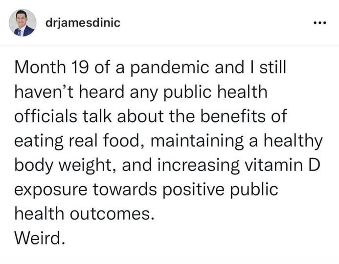 May be an image of text that says 'drjamesdinic Month 19 of a pandemic and I still haven't heard any public health officials talk about the benefits of eating real food, maintaining a healthy body weight, and increasing vitamin D exposure towards positive public health outcomes. Weird.'