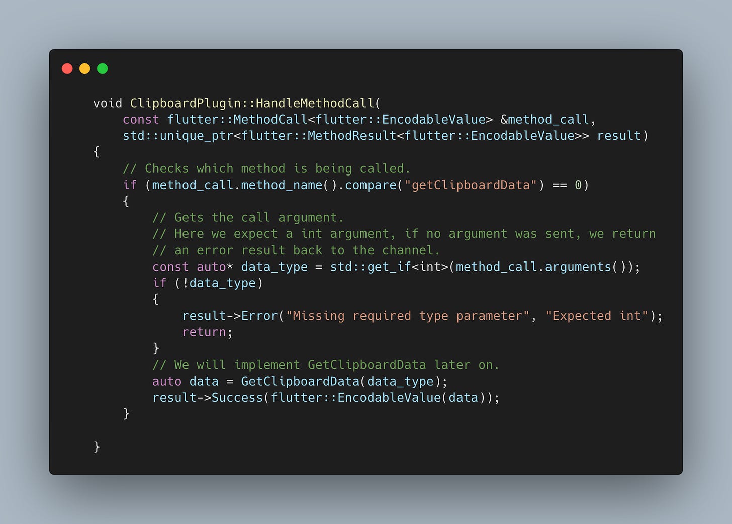 	void ClipboardPlugin::HandleMethodCall(         const flutter::MethodCall<flutter::EncodableValue> &method_call,         std::unique_ptr<flutter::MethodResult<flutter::EncodableValue>> result)     {         // Checks which method is being called.         if (method_call.method_name().compare("getClipboardData") == 0)         {             // Gets the call argument.             // Here we expect a int argument, if no argument was sent, we return             // an error result back to the channel.             const auto* data_type = std::get_if<int>(method_call.arguments());             if (!data_type)             {                 result->Error("Missing required type parameter", "Expected int");                 return;             }             // We will implement GetClipboardData later on.             auto data = GetClipboardData(data_type);             result->Success(flutter::EncodableValue(data));         }      }