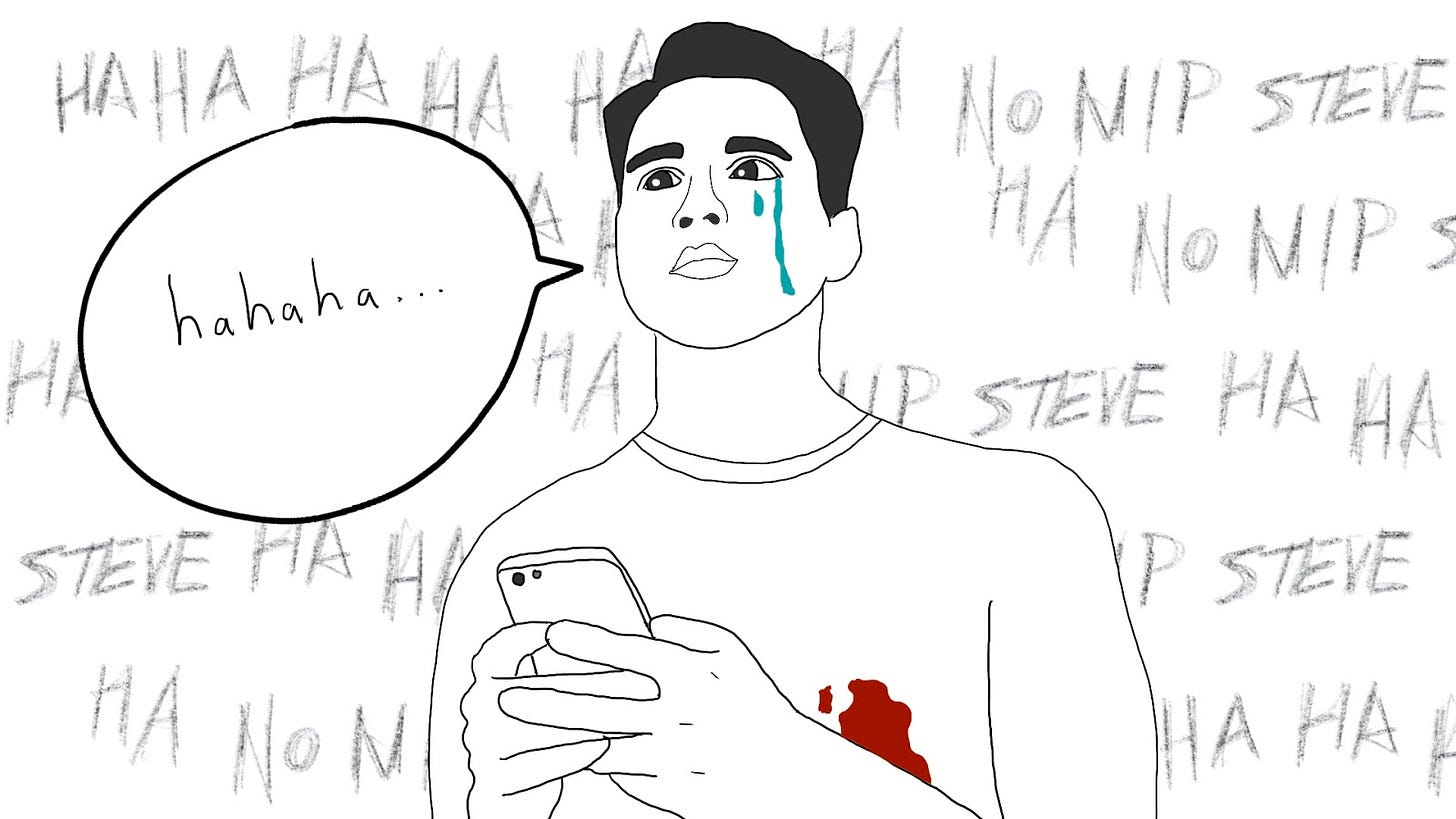 Drawing of a young man, holding an iPhone, with blood coming through his t-shirt where his left nipple would be. He says out loud “hahaha….” while tears fall down his cheek. In the background is the phrase “ha ha ha ha no nip steve” in a scrawled manner, repeated over and over. It is implied that these are voices in his head. 