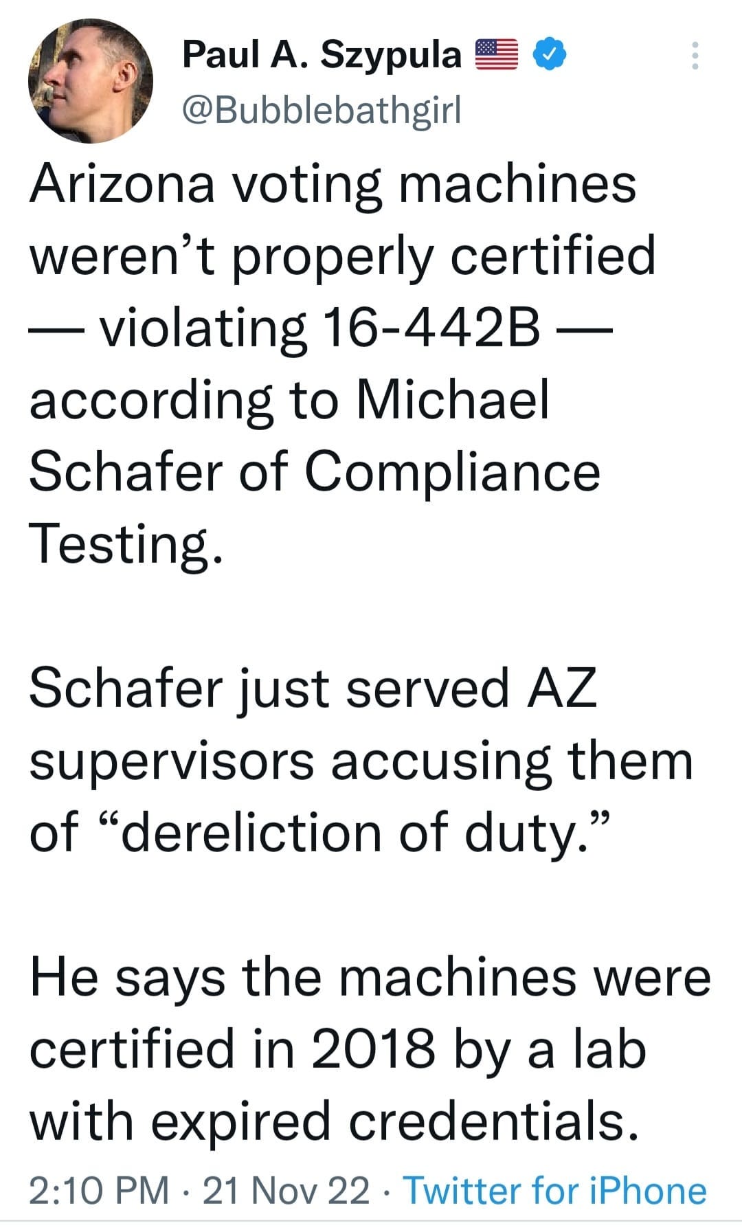 May be an image of 1 person and text that says 'Paul A. Szypula @Bubblebathgirl Arizona voting machines weren't properly certified -violating 16-442B- according to Michael Schafer of Compliance Testing. Schafer just served AZ supervisors accusing them of "dereliction of duty." He says the machines were certified in 2018 by a lab with expired credentials. 2:10 PM 21 Nov 22. Twitter for iPhone'
