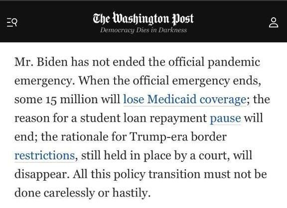 May be an image of text that says 'E9 The Washington post Democracy Dies Darkne Mr. Biden has not ended the official pandemic emergency. When the official emergency ends, some 15 million will lose Medicaid coverage; the reason for a student loan repayment pause will end; the rationale for Trump-era border restrictions, still held in place by a court, will disappear. All this policy transition must not be done carelessly or hastily.'
