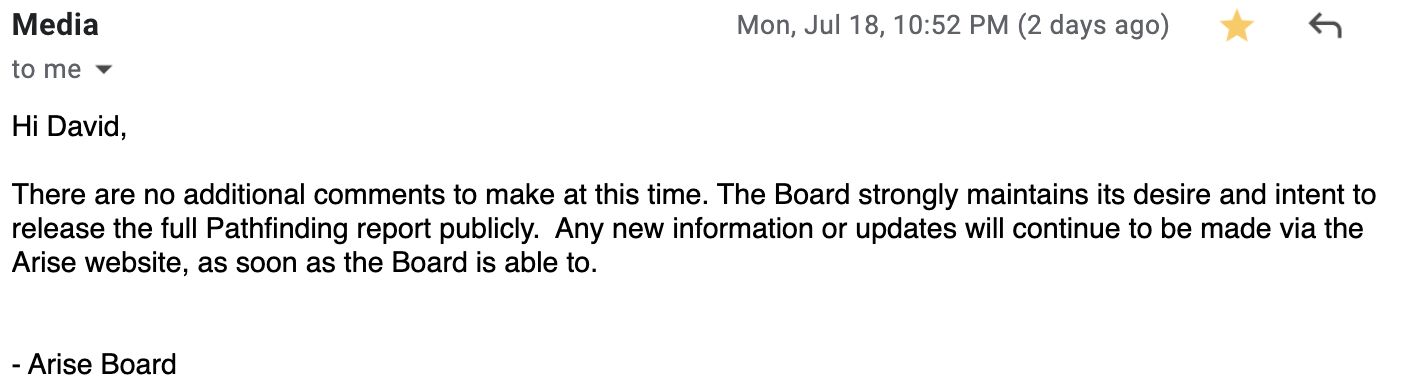 Hi David,   There are no additional comments to make at this time. The Board strongly maintains its desire and intent to release the full Pathfinding report publicly.  Any new information or updates will continue to be made via the Arise website, as soon as the Board is able to. - Arise Board 