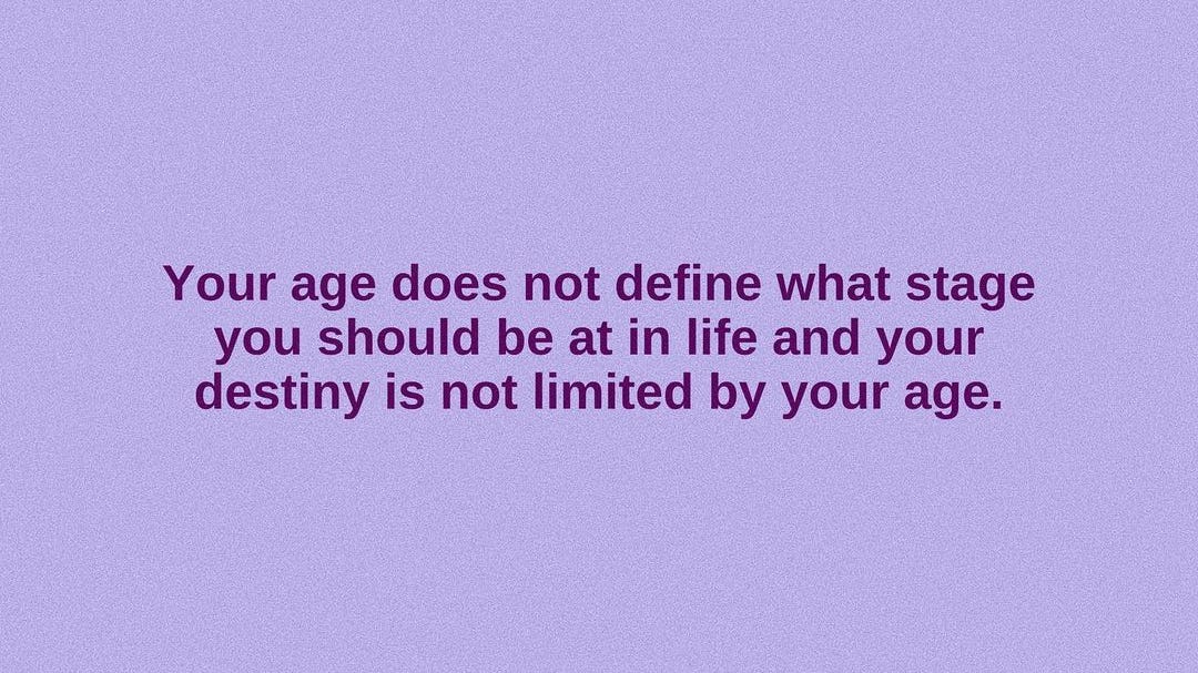 Your age does not define what stage you should be at in life and your destiny is not limited by your age